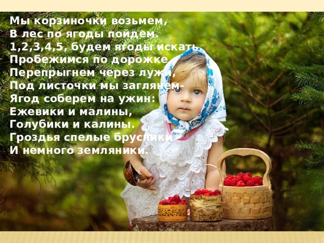 Мы корзиночки возьмем, В лес по ягоды пойдем. 1,2,3,4,5, будем ягоды искать. Пробежимся по дорожке. Перепрыгнем через лужи, Под листочки мы заглянем- Ягод соберем на ужин: Ежевики и малины, Голубики и калины. Гроздья спелые брусники И немного земляники. 