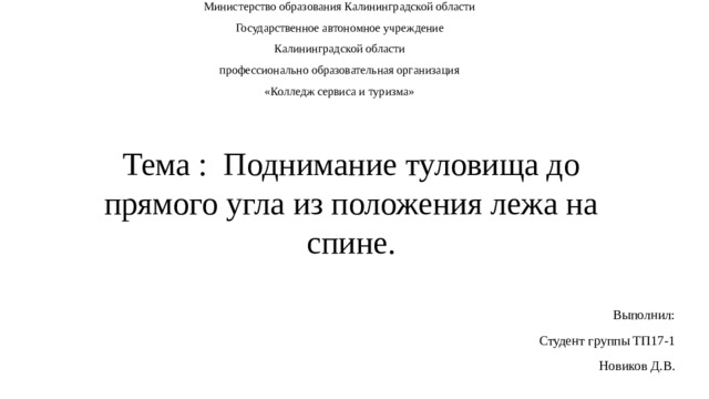 Министерство образования Калининградской области Государственное автономное учреждение Калининградской области профессионально образовательная организация «Колледж сервиса и туризма» Тема :  Поднимание туловища до прямого угла из положения лежа на спине.  Выполнил: Студент группы ТП17-1 Новиков Д.В. 