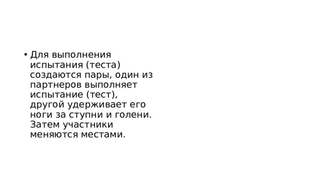 Для выполнения испытания (теста) создаются пары, один из партнеров выполняет испытание (тест), другой удерживает его ноги за ступни и голени. Затем участники меняются местами. 