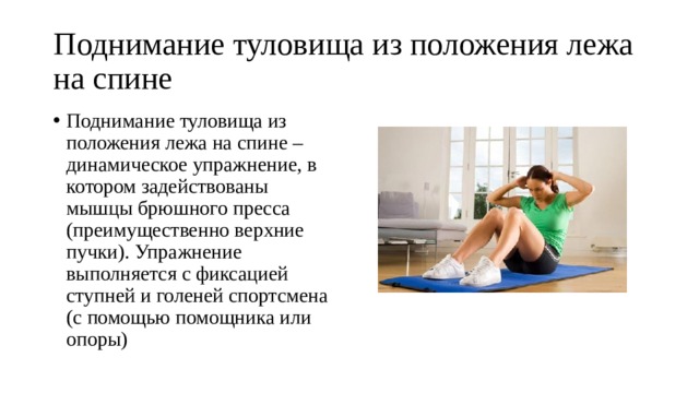 Поднимание туловища из положения лежа на спине Поднимание туловища из положения лежа на спине – динамическое упражнение, в котором задействованы мышцы брюшного пресса (преимущественно верхние пучки). Упражнение выполняется с фиксацией ступней и голеней спортсмена (с помощью помощника или опоры) 