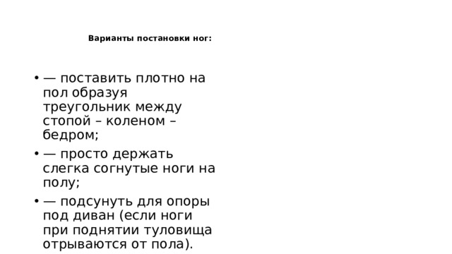     Варианты постановки ног:    — поставить плотно на пол образуя треугольник между стопой – коленом – бедром; — просто держать слегка согнутые ноги на полу; — подсунуть для опоры под диван (если ноги при поднятии туловища отрываются от пола). 
