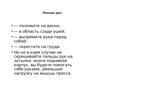    Пальцы рук:    — положите на виски; — в область сзади ушей; — выпрямите руки перед собой; — скрестите на груди. Но не в коем случаи не скрещивайте пальцы рук на затылке, иначе поднимая корпус, вы будете помогать себе руками, уменьшая нагрузку на мышцы пресса. 