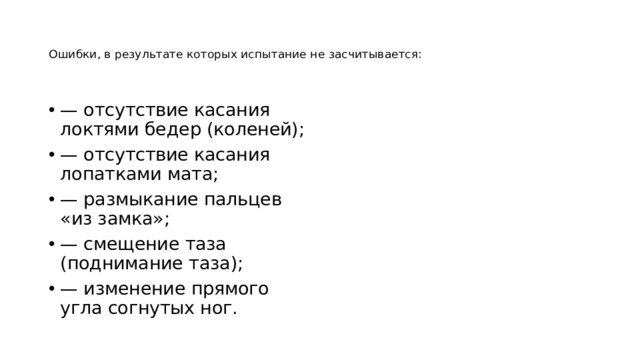   Ошибки, в результате которых испытание не засчитывается:    — отсутствие касания локтями бедер (коленей); — отсутствие касания лопатками мата; — размыкание пальцев «из замка»; — смещение таза (поднимание таза); — изменение прямого угла согнутых ног. 