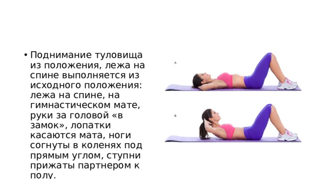 Поднимание туловища из положения, лежа на спине выполняется из исходного положения: лежа на спине, на гимнастическом мате, руки за головой «в замок», лопатки касаются мата, ноги согнуты в коленях под прямым углом, ступни прижаты партнером к полу. 