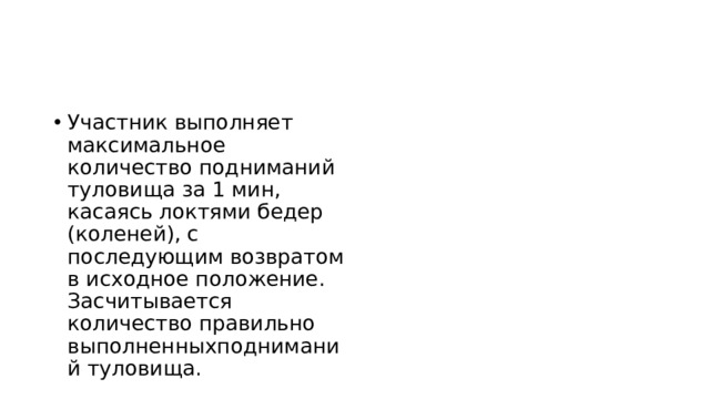 Участник выполняет максимальное количество подниманий туловища за 1 мин, касаясь локтями бедер (коленей), с последующим возвратом в исходное положение. Засчитывается количество правильно выполненныхподниманий туловища. 