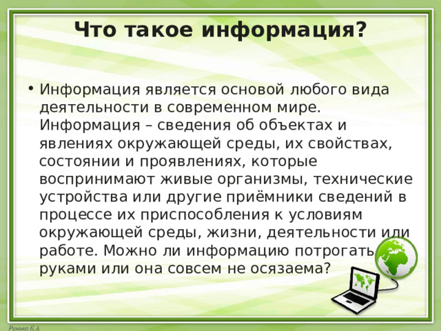 Что такое информация?   Информация является основой любого вида деятельности в современном мире. Информация – сведения об объектах и явлениях окружающей среды, их свойствах, состоянии и проявлениях, которые воспринимают живые организмы, технические устройства или другие приёмники сведений в процессе их приспособления к условиям окружающей среды, жизни, деятельности или работе. Можно ли информацию потрогать руками или она совсем не осязаема? 