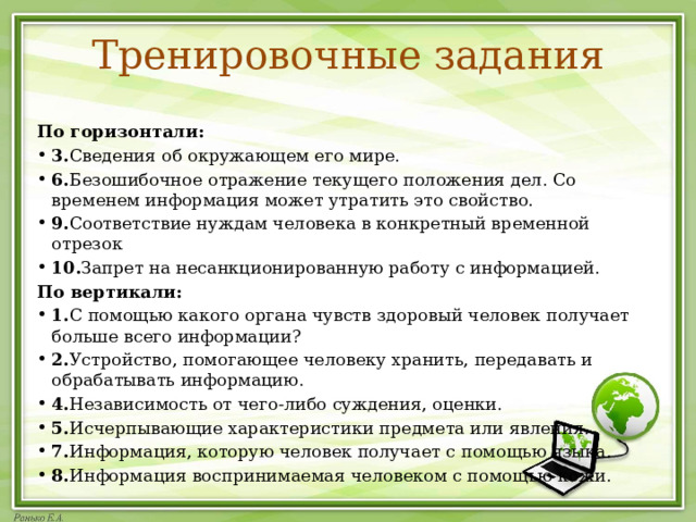 Тренировочные задания  По горизонтали: 3. Сведения об окружающем его мире. 6. Безошибочное отражение текущего положения дел. Со временем информация может утратить это свойство. 9. Соответствие нуждам человека в конкретный временной отрезок 10. Запрет на несанкционированную работу с информацией. По вертикали: 1. С помощью какого органа чувств здоровый человек получает больше всего информации? 2. Устройство, помогающее человеку хранить, передавать и обрабатывать информацию. 4. Независимость от чего-либо суждения, оценки. 5. Исчерпывающие характеристики предмета или явления. 7. Информация, которую человек получает с помощью языка. 8. Информация воспринимаемая человеком с помощью кожи. 