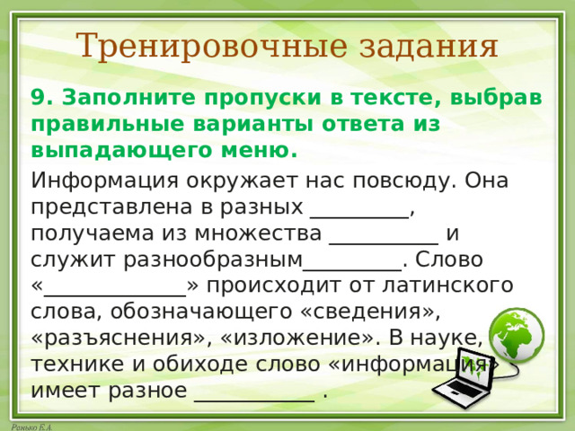 Тренировочные задания 9. Заполните пропуски в тексте, выбрав правильные варианты ответа из выпадающего меню. Информация окружает нас повсюду. Она представлена в разных _________, получаема из множества __________ и служит разнообразным_________. Слово «_____________» происходит от латинского слова, обозначающего «сведения», «разъяснения», «изложение». В науке, технике и обиходе слово «информация» имеет разное ___________ . 