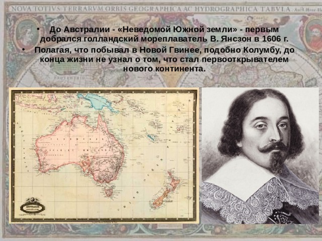 До Австралии - «Неведомой Южной земли» - первым добрался голландский мореплаватель В. Янсзон в 1606 г. Полагая, что побывал в Новой Гвинее, подобно Колумбу, до конца жизни не узнал о том, что стал первооткрывателем нового континента. 