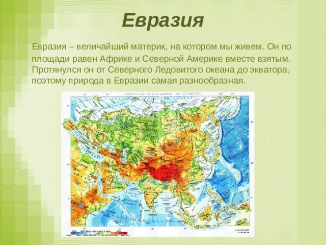 Евразия  Евразия – величайший материк, на котором мы живем. Он по площади равен Африке и Северной Америке вместе взятым. Протянулся он от Северного Ледовитого океана до экватора, поэтому природа в Евразии самая разнообразная. 