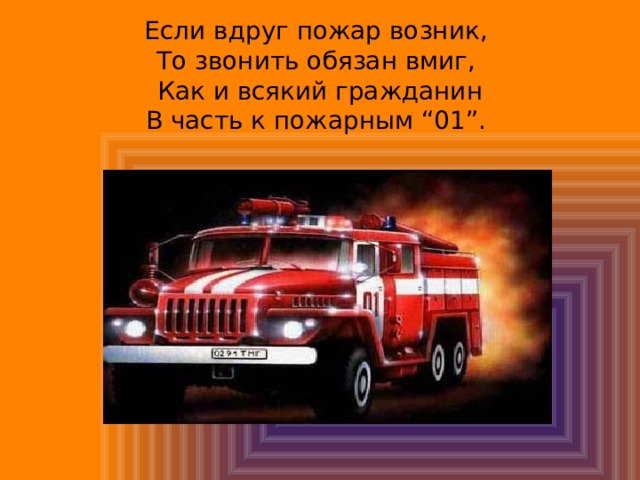 Если вдруг пожар возник,  То звонить обязан вмиг,  Как и всякий гражданин  В часть к пожарным “01”. 