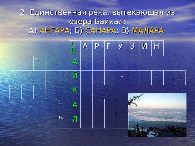 2. Единственная река, вытекающая из озера Байкал:  А) АНГАРА ; Б) САНАРА ; В) МАЛАРА  4. 2. 1. Б А А Р Й К 5. Г У А 6. Л З И  - Н 