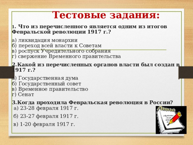  Тестовые задания: 1 . Что из перечисленного является одним из итогов Февраль­ской революции 1917 г.? а) ликвидация монархии  б) переход всей власти к Советам  в) роспуск Учредительного собрания  г) свержение Временного правительства 2.Какой из перечисленных органов власти был создан в 1917 г.? а) Государственная дума  б) Государственный совет  в) Временное правительство  г) Сенат 3.Когда проходила Февральская революция в России?   а) 23-28 февраля 1917 г.   б) 23-27 февраля 1917 г.  в) 1-20 февраля 1917 г. 