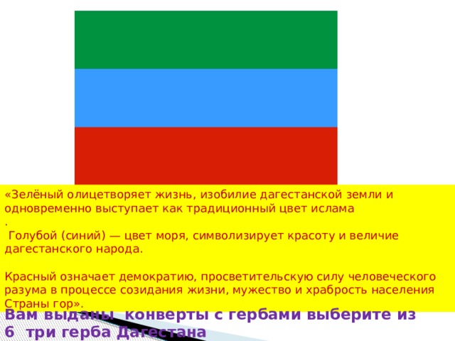 «Зелёный олицетворяет жизнь, изобилие дагестанской земли и одновременно выступает как традиционный цвет ислама .  Голубой (синий) — цвет моря, символизирует красоту и величие дагестанского народа. Красный означает демократию, просветительскую силу человеческого разума в процессе созидания жизни, мужество и храбрость населения Страны гор». Вам выданы конверты с гербами выберите из 6 три герба Дагестана 