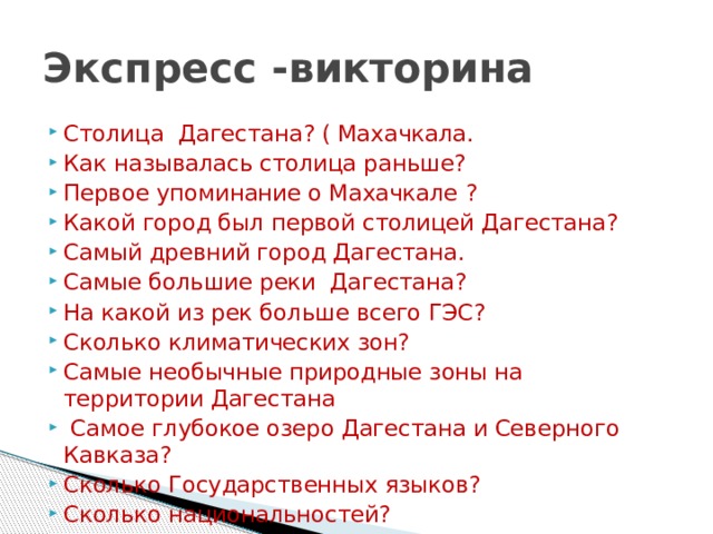 Экспресс -викторина Столица Дагестана? ( Махачкала.   Как называлась столица раньше? Первое упоминание о Махачкале ?   Какой город был первой столицей Дагестана? Самый древний город Дагестана. Самые большие реки Дагестана? На какой из рек больше всего ГЭС? Сколько климатических зон? Самые необычные природные зоны на территории Дагестана  Самое глубокое озеро Дагестана и Северного Кавказа? Сколько Государственных языков? Сколько национальностей? 