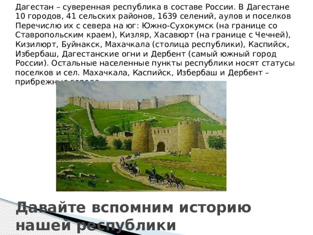 Дагестан – суверенная республика в составе России. В Дагестане 10 городов, 41 сельских районов, 1639 селений, аулов и поселков Перечислю их с севера на юг: Южно-Сухокумск (на границе со Ставропольским краем), Кизляр, Хасавюрт (на границе с Чечней), Кизилюрт, Буйнакск, Махачкала (столица республики), Каспийск, Избербаш, Дагестанские огни и Дербент (самый южный город России). Остальные населенные пункты республики носят статусы поселков и сел. Махачкала, Каспийск, Избербаш и Дербент – прибрежные города Давайте вспомним историю нашей республики 