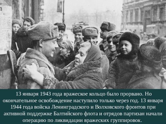   13 января 1943 года вражеское кольцо было прорвано. Но окончательное освобождение наступило только через год. 13 января 1944 года войска Ленинградского и Волховского фронтов при активной поддержке Балтийского флота и отрядов партизан начали операцию по ликвидации вражеских группировок. 