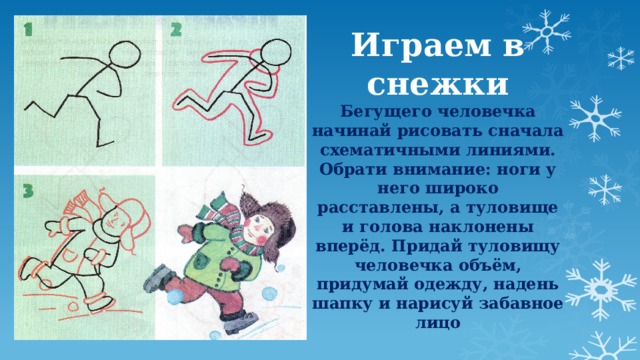 Играем в снежки  Бегущего человечка начинай рисовать сначала схематичными линиями. Обрати внимание: ноги у него широко расставлены, а туловище и голова наклонены вперёд. Придай туловищу человечка объём, придумай одежду, надень шапку и нарисуй забавное лицо    