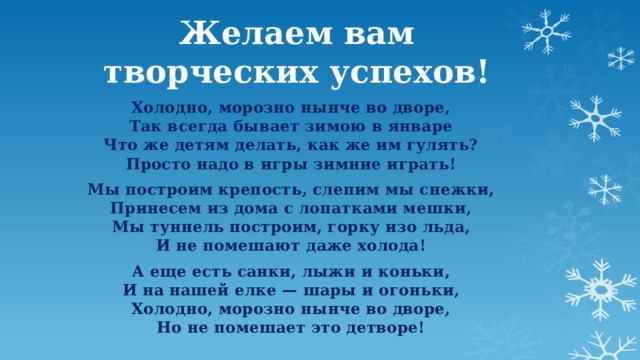 Желаем вам творческих успехов! Холодно, морозно нынче во дворе,  Так всегда бывает зимою в январе  Что же детям делать, как же им гулять?  Просто надо в игры зимние играть! Мы построим крепость, слепим мы снежки,  Принесем из дома с лопатками мешки,  Мы туннель построим, горку изо льда,  И не помешают даже холода! А еще есть санки, лыжи и коньки,  И на нашей елке — шары и огоньки,  Холодно, морозно нынче во дворе,  Но не помешает это детворе! 