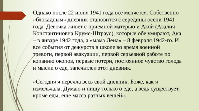 Однако после 22 июня 1941 года все меняется. Собственно «блокадным» дневник становится с середины осени 1941 года. Девочка живет с приемной матерью и Акой (Азалия Константиновна Крумс-Штраус), которые обе умирают, Ака – в январе 1942 года, а «мама Лена» – 8 февраля 1942-го. И все события от дежурств в школе во время военной тревоги, первой эвакуации, первой серьезной работе по копанию окопов, первые потери, постоянное чувство голода и мысли о еде, запечатлел этот дневник. «Сегодня я перечла весь свой дневник. Боже, как я измельчала. Думаю и пишу только о еде, а ведь существует, кроме еды, еще масса разных вещей». 