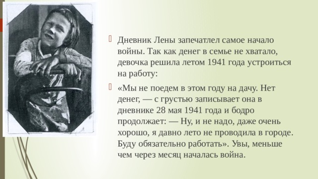 Дневник Лены запечатлел самое начало войны. Так как денег в семье не хватало, девочка решила летом 1941 года устроиться на работу: «Мы не поедем в этом году на дачу. Нет денег, — с грустью записывает она в дневнике 28 мая 1941 года и бодро продолжает: — Ну, и не надо, даже очень хорошо, я давно лето не проводила в городе. Буду обязательно работать». Увы, меньше чем через месяц началась война. 