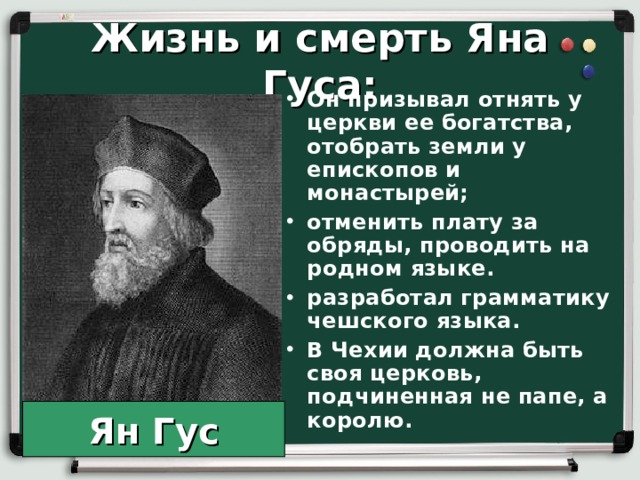 Жизнь и смерть Яна Гуса: Он призывал отнять у церкви ее богатства, отобрать земли у епископов и монастырей; отменить плату за обряды, проводить на родном языке. разработал грамматику чешского языка. В Чехии должна быть своя церковь, подчиненная не папе, а королю. Ян Гус 