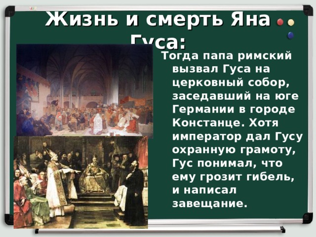 Жизнь и смерть Яна Гуса: Тогда папа римский вызвал Гуса на церковный собор, заседавший на юге Германии в городе Констанце. Хотя император дал Гусу охранную грамоту, Гус понимал, что ему грозит гибель, и написал завещание.  