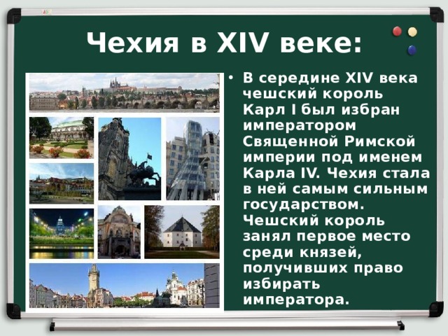 Чехия в XIV веке: В середине XIV века чешский король Карл I был избран императором Священной Римской империи под именем Карла IV. Чехия стала в ней самым сильным государством. Чешский король занял первое место среди князей, получивших право избирать императора. 