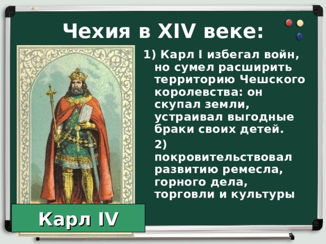 Чехия в XIV веке: 1) Карл I избегал войн, но сумел расширить территорию Чешского королевства: он скупал земли, устраивал выгодные браки своих детей.  2) покровительствовал развитию ремесла, горного дела, торговли и культуры Карл IV 