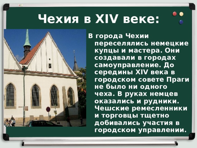 Чехия в XIV веке: В города Чехии переселялись немецкие купцы и мастера. Они создавали в городах самоуправление. До середины XIV века в городском совете Праги не было ни одного чеха. В руках немцев оказались и рудники. Чешские ремесленники и торговцы тщетно добивались участия в городском управлении. 