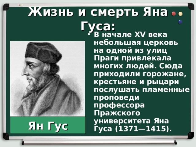 Жизнь и смерть Яна Гуса: В начале XV века небольшая церковь на одной из улиц Праги привлекала многих людей. Сюда приходили горожане, крестьяне и рыцари послушать пламенные проповеди профессора Пражского университета Яна Гуса (1371—1415).  Ян Гус 