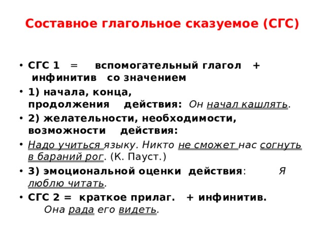 Составное глагольное сказуемое (СГС)   СГС 1    =      вспомогательный глагол   +   инфинитив   со значением 1) начала, конца, продолжения    действия:    Он  начал кашлять . 2) желательности, необходимости,  возможности    действия: Надо учиться  языку.  Никто не сможет нас согнуть в бараний рог . (К. Пауст.) 3) эмоциональной оценки  действия :          Я люблю читать . СГС 2 =  краткое прилаг.   + инфинитив.          Она рада его видеть .  