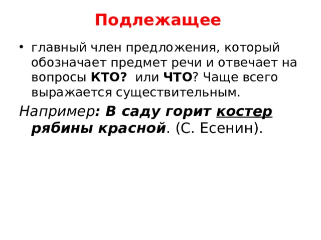 Подлежащее    главный член предложения, который обозначает предмет речи и отвечает на вопросы КТО? или ЧТО ? Чаще всего выражается существительным. Например : В саду горит костер рябины красной . (С. Есенин). 