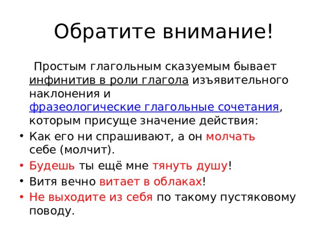 Обратите внимание!  Простым глагольным сказуемым бывает  инфинитив в роли глагола  изъявительного наклонения и  фразеологические глагольные сочетания , которым присуще значение действия: Как его ни спрашивают, а он  молчать себе (молчит). Будешь ты ещё мне  тянуть душу ! Витя вечно  витает в облаках ! Не выходите из себя  по такому пустяковому поводу. 