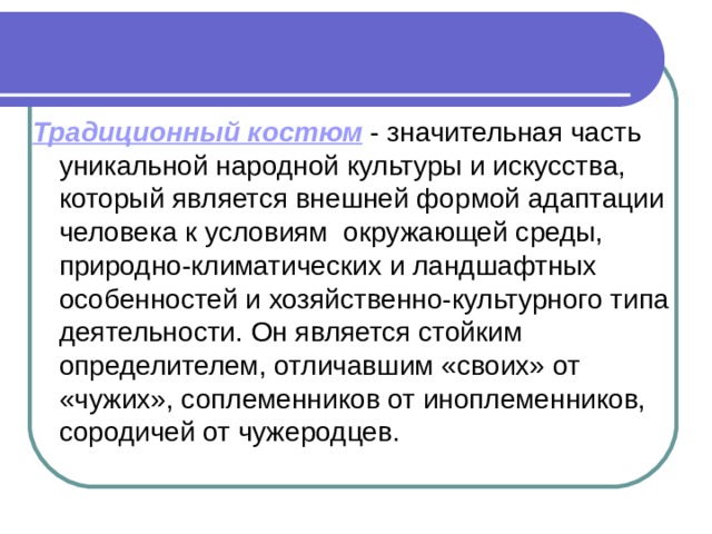 Традиционный костюм - значительная часть уникальной народной культуры и искусства, который является внешней формой адаптации человека к условиям окружающей среды, природно-климатических и ландшафтных особенностей и хозяйственно-культурного типа деятельности. Он является стойким определителем, отличавшим «своих» от «чужих», соплеменников от иноплеменников, сородичей от чужеродцев.  