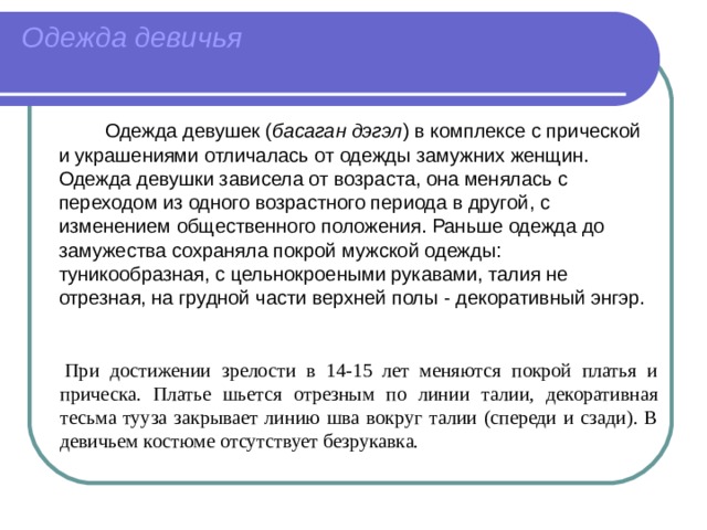Одежда девичья     Одежда девушек ( басаган дэгэл ) в комплексе с прической и украшениями отличалась от одежды замужних женщин. Одежда девушки зависела от возраста, она менялась с переходом из одного возрастного периода в другой, с изменением общественного положения. Раньше одежда до замужества сохраняла покрой мужской одежды: туникообразная, с цельнокроеными рукавами, талия не отрезная, на грудной части верхней полы - декоративный энгэр.   При достижении зрелости в 14-15 лет меняются покрой платья и прическа. Платье шьется отрезным по линии талии, декоративная тесьма тууза закрывает линию шва вокруг талии (спереди и сзади). В девичьем костюме отсутствует безрукавка. 