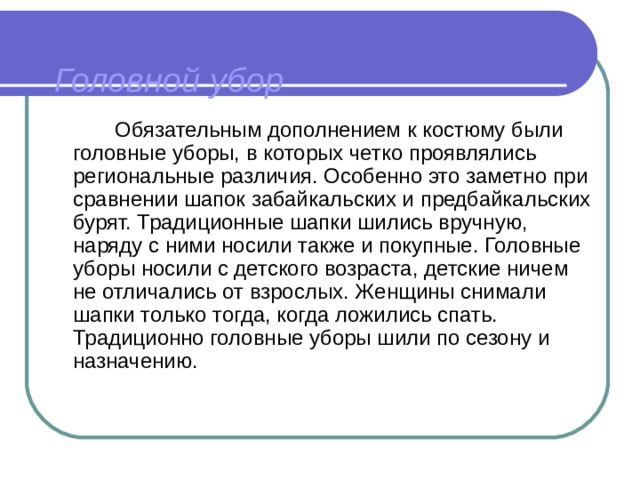 Головной убор    Обязательным дополнением к костюму были головные уборы, в которых четко проявлялись региональные различия. Особенно это заметно при сравнении шапок забайкальских и предбайкальских бурят. Традиционные шапки шились вручную, наряду с ними носили также и покупные. Головные уборы носили с детского возраста, детские ничем не отличались от взрослых. Женщины снимали шапки только тогда, когда ложились спать. Традиционно головные уборы шили по сезону и назначению. 