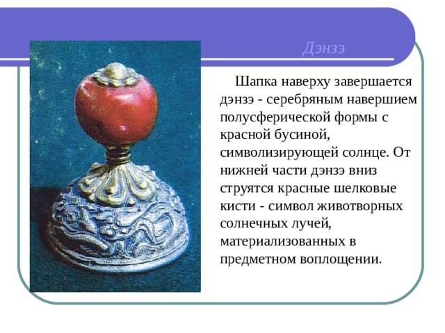 Дэнзэ  Шапка наверху завершается дэнзэ - серебряным навершием полусферической формы с красной бусиной, символизирующей солнце. От нижней части дэнзэ вниз струятся красные шелковые кисти - символ животворных солнечных лучей, материализованных в предметном воплощении. 
