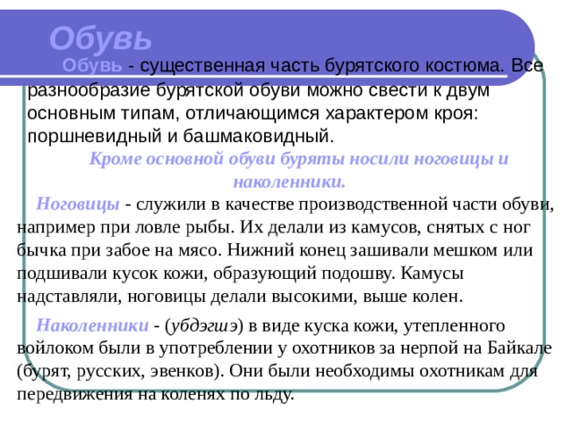 Обувь   Обувь  - существенная часть бурятского костюма. Все разнообразие бурятской обуви можно свести к двум основным типам, отличающимся характером кроя: поршневидный и башмаковидный.  Кроме основной обуви буряты носили ноговицы и наколенники.   Ноговицы  - служили в качестве производственной части обуви, например при ловле рыбы. Их делали из камусов, снятых с ног бычка при забое на мясо. Нижний конец зашивали мешком или подшивали кусок кожи, образующий подошву. Камусы надставляли, ноговицы делали высокими, выше колен.   Наколенники - ( yбдэгшэ ) в виде куска кожи, утепленного войлоком были в употреблении у охотников за нерпой на Байкале (бурят, русских, эвенков). Они были необходимы охотникам для передвижения на коленях по льду. 