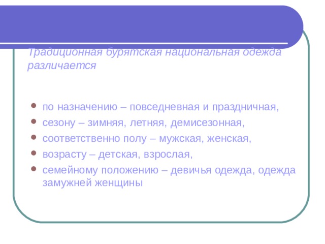 Традиционная бурятская национальная одежда различается по назначению – повседневная и праздничная, сезону – зимняя, летняя, демисезонная, соответственно полу – мужская, женская, возрасту – детская, взрослая, семейному положению – девичья одежда, одежда замужней женщины 
