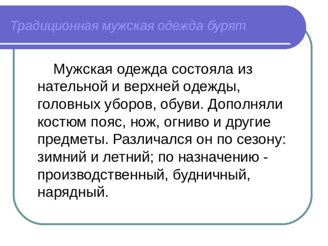 Традиционная мужская одежда бурят  Мужская одежда состояла из нательной и верхней одежды, головных уборов, обуви. Дополняли костюм пояс, нож, огниво и другие предметы. Различался он по сезону: зимний и летний; по назначению - производственный, будничный, нарядный. 
