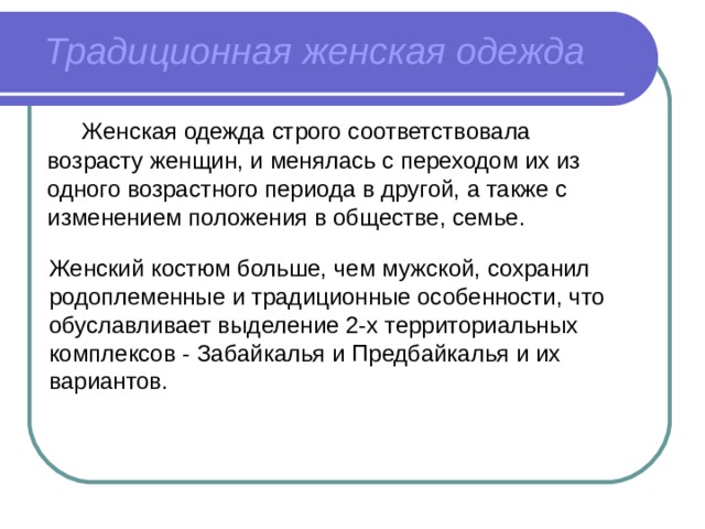 Традиционная женская одежда  Женская одежда строго соответствовала возрасту женщин, и менялась с переходом их из одного возрастного периода в другой, а также с изменением положения в обществе, семье. Женский костюм больше, чем мужской, сохранил родоплеменные и традиционные особенности, что обуславливает выделение 2-х территориальных комплексов - Забайкалья и Предбайкалья и их вариантов. 