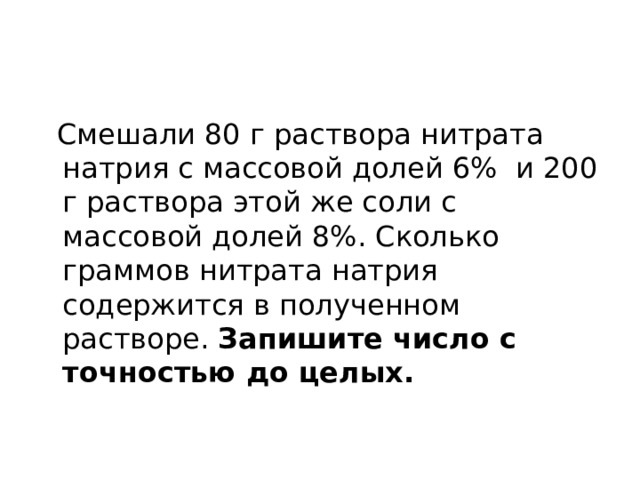  Смешали 80 г раствора нитрата натрия с массовой долей 6% и 200 г раствора этой же соли с массовой долей 8%. Сколько граммов нитрата натрия содержится в полученном растворе. Запишите число с точностью до целых. 