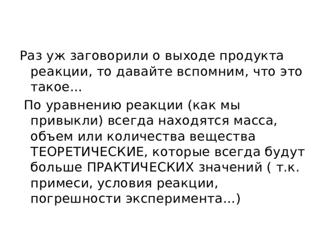 Раз уж заговорили о выходе продукта реакции, то давайте вспомним, что это такое…  По уравнению реакции (как мы привыкли) всегда находятся масса, объем или количества вещества ТЕОРЕТИЧЕСКИЕ, которые всегда будут больше ПРАКТИЧЕСКИХ значений ( т.к. примеси, условия реакции, погрешности эксперимента…) 