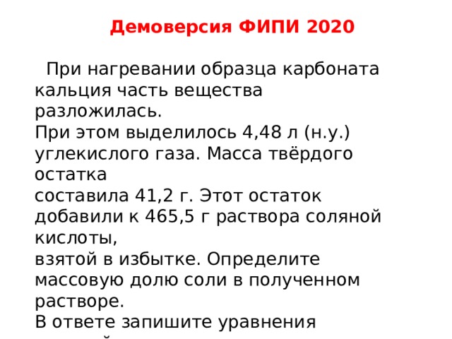  Демоверсия ФИПИ 2020   При нагревании образца карбоната кальция часть вещества разложилась. При этом выделилось 4,48 л (н.у.) углекислого газа. Масса твёрдого остатка составила 41,2 г. Этот остаток добавили к 465,5 г раствора соляной кислоты, взятой в избытке. Определите массовую долю соли в полученном растворе. В ответе запишите уравнения реакций, которые указаны в условии задачи, и приведите все необходимые вычисления (указывайте единицы измерения искомых физических величин). 