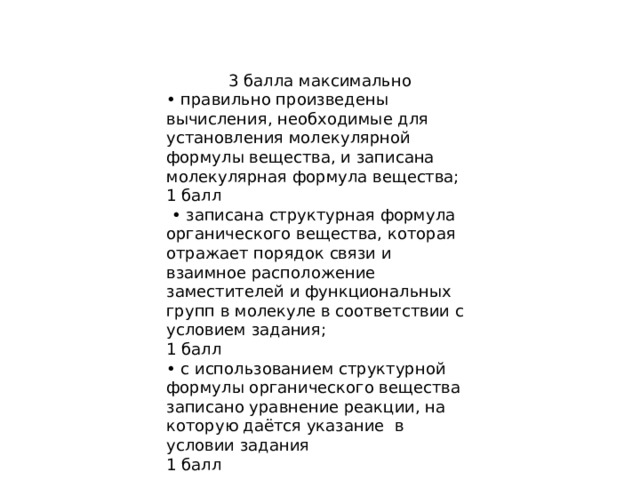 3 балла максимально • правильно произведены вычисления, необходимые для установления молекулярной формулы вещества, и записана молекулярная формула вещества; 1 балл • записана структурная формула органического вещества, которая отражает порядок связи и взаимное расположение заместителей и функциональных групп в молекуле в соответствии с условием задания; 1 балл • с использованием структурной формулы органического вещества записано уравнение реакции, на которую даётся указание в условии задания 1 балл 