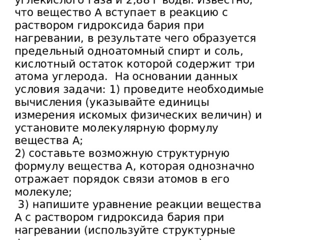 При сгорании органического вещества А массой 4,0 г получено 4,48 л (н.у.) углекислого газа и 2,88 г воды. Известно, что вещество А вступает в реакцию с раствором гидроксида бария при нагревании, в результате чего образуется предельный одноатомный спирт и соль, кислотный остаток которой содержит три атома углерода. На основании данных условия задачи: 1) проведите необходимые вычисления (указывайте единицы измерения искомых физических величин) и установите молекулярную формулу вещества А;  2) составьте возможную структурную формулу вещества А, которая однозначно отражает порядок связи атомов в его молекуле;  3) напишите уравнение реакции вещества А с раствором гидроксида бария при нагревании (используйте структурные формулы органических веществ). 