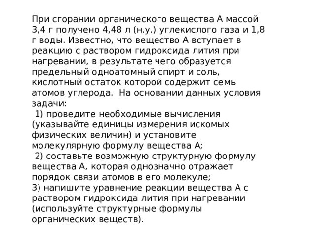 При сгорании органического вещества А массой 3,4 г получено 4,48 л (н.у.) углекислого газа и 1,8 г воды. Известно, что вещество А вступает в реакцию с раствором гидроксида лития при нагревании, в результате чего образуется предельный одноатомный спирт и соль, кислотный остаток которой содержит семь атомов углерода. На основании данных условия задачи:  1) проведите необходимые вычисления (указывайте единицы измерения искомых физических величин) и установите молекулярную формулу вещества А;  2) составьте возможную структурную формулу вещества А, которая однозначно отражает порядок связи атомов в его молекуле; 3) напишите уравнение реакции вещества А с раствором гидроксида лития при нагревании (используйте структурные формулы органических веществ). 