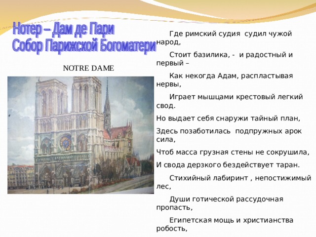  Где римский судия судил чужой народ,  Стоит базилика, - и радостный и первый –  Как некогда Адам, распластывая нервы,  Играет мышцами крестовый легкий свод. Но выдает себя снаружи тайный план, Здесь позаботилась подпружных арок сила, Чтоб масса грузная стены не сокрушила, И свода дерзкого бездействует таран.  Стихийный лабиринт , непостижимый лес,  Души готической рассудочная пропасть,  Египетская мощь и христианства робость,  С тростинкой рядом – дуб, и всюду царь – отвес.  Но чем внимательней, твердыня NOTRE DAME , Я изучил твои чудовищные ребра, - Тем чаще думал я: из тяжести недоброй И я когда-нибудь прекрасное создам… NOTRE DAME 