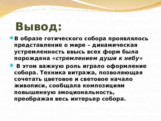 Вывод: В образе готического собора проявлялось представление о мире – динамическая устремленность ввысь всех форм была порождена « стремлением души к небу »  В этом важную роль играло оформление собора. Техника витража, позволяющая сочетать цветовое и световое начало живописи, сообщала композициям повышенную эмоциональность, преображая весь интерьер собора. 